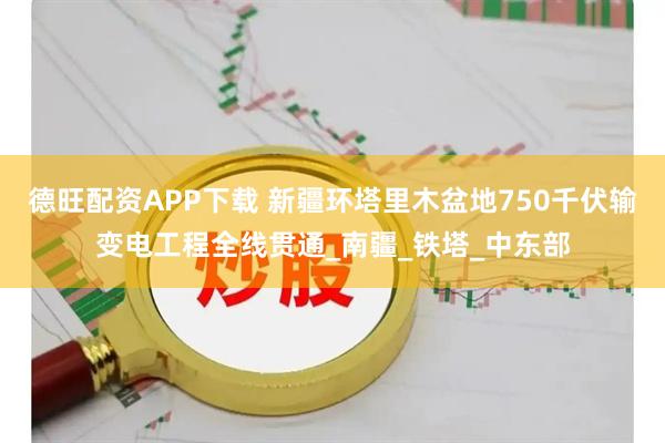 德旺配资APP下载 新疆环塔里木盆地750千伏输变电工程全线贯通_南疆_铁塔_中东部