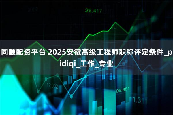 同顺配资平台 2025安徽高级工程师职称评定条件_pidiqi_工作_专业