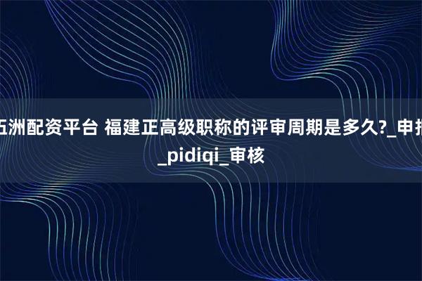 伍洲配资平台 福建正高级职称的评审周期是多久?_申报_pidiqi_审核