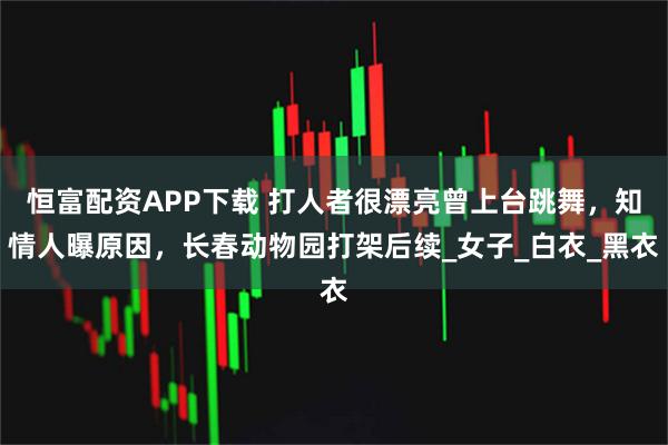 恒富配资APP下载 打人者很漂亮曾上台跳舞，知情人曝原因，长春动物园打架后续_女子_白衣_黑衣