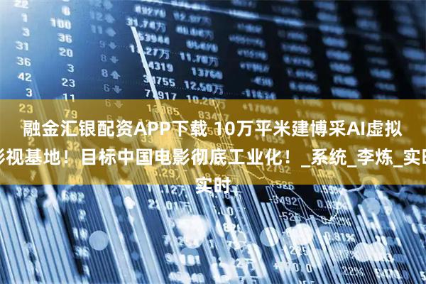 融金汇银配资APP下载 10万平米建博采AI虚拟影视基地！目标中国电影彻底工业化！_系统_李炼_实时