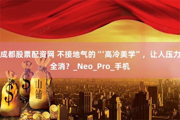 成都股票配资网 不接地气的“‘高冷美学”，让人压力全消？_Neo_Pro_手机