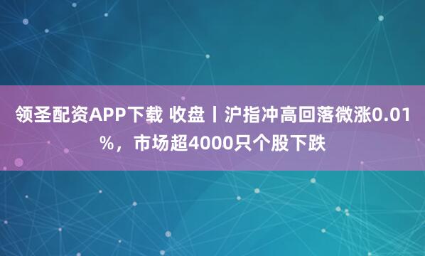 领圣配资APP下载 收盘丨沪指冲高回落微涨0.01%，市场超4000只个股下跌