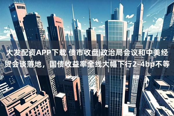 大发配资APP下载 债市收盘|政治局会议和中美经贸会谈落地，国债收益率全线大幅下行2-4bp不等