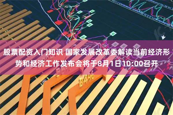 股票配资入门知识 国家发展改革委解读当前经济形势和经济工作发布会将于8月1日10:00召开