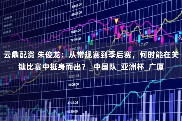 云鼎配资 朱俊龙：从常规赛到季后赛，何时能在关键比赛中挺身而出？_中国队_亚洲杯_广厦