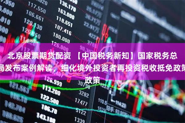 北京股票期货配资 【中国税务新知】国家税务总局发布案例解读，细化境外投资者再投资税收抵免政策