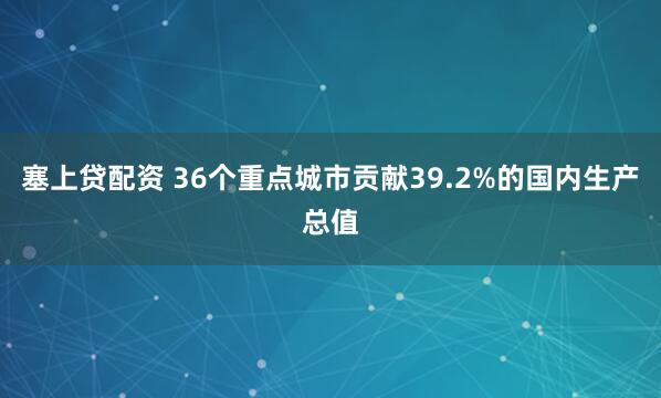 塞上贷配资 36个重点城市贡献39.2%的国内生产总值